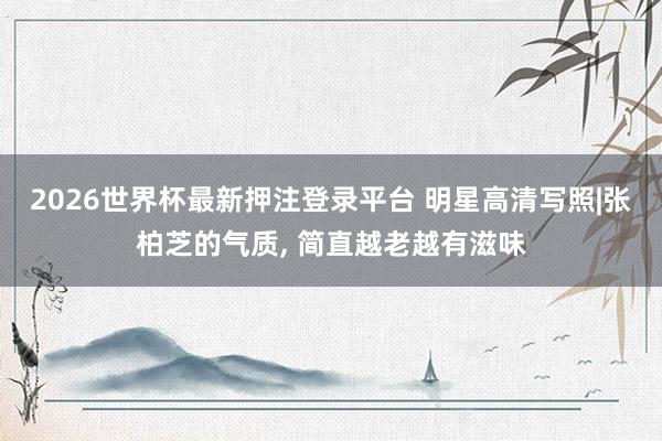 2026世界杯最新押注登录平台 明星高清写照|张柏芝的气质, 简直越老越有滋味