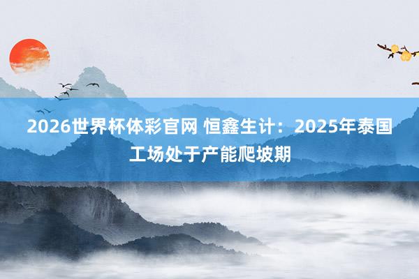 2026世界杯体彩官网 恒鑫生计：2025年泰国工场处于产能爬坡期