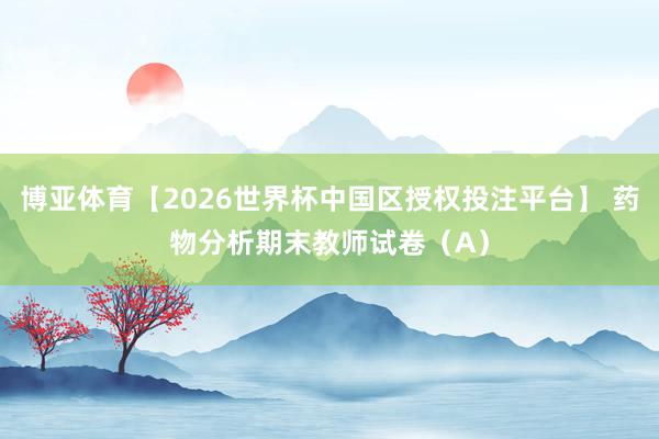 博亚体育【2026世界杯中国区授权投注平台】 药物分析期末教师试卷（A）