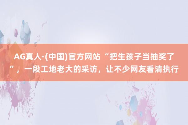 AG真人·(中国)官方网站 “把生孩子当抽奖了”，一段工地老大的采访，让不少网友看清执行