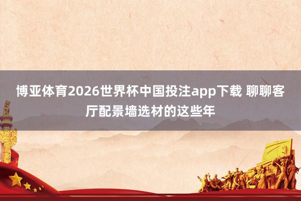 博亚体育2026世界杯中国投注app下载 聊聊客厅配景墙选材的这些年