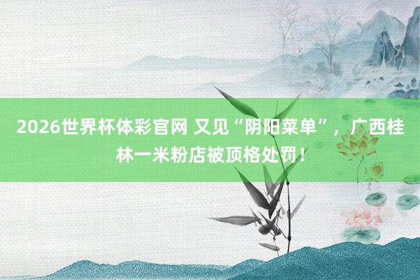 2026世界杯体彩官网 又见“阴阳菜单”，广西桂林一米粉店被顶格处罚！