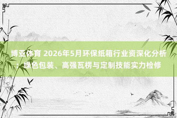 博亚体育 2026年5月环保纸箱行业资深化分析：绿色包装、高强瓦楞与定制技能实力检修