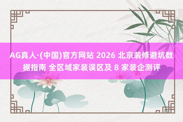 AG真人·(中国)官方网站 2026 北京装修避坑数据指南 全区域家装误区及 8 家装企测评