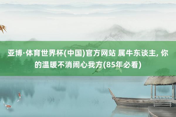 亚博·体育世界杯(中国)官方网站 属牛东谈主, 你的温暖不消闹心我方(85年必看)