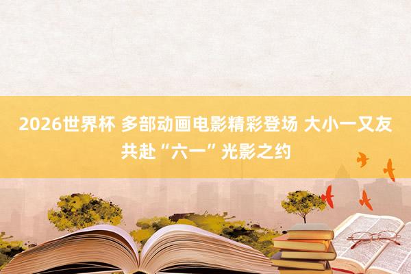 2026世界杯 多部动画电影精彩登场 大小一又友共赴“六一”光影之约