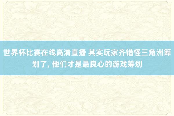 世界杯比赛在线高清直播 其实玩家齐错怪三角洲筹划了, 他们才是最良心的游戏筹划