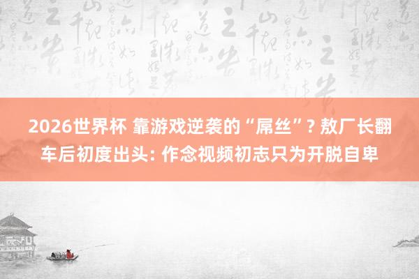 2026世界杯 靠游戏逆袭的“屌丝”? 敖厂长翻车后初度出头: 作念视频初志只为开脱自卑