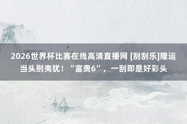 2026世界杯比赛在线高清直播网 [刮刮乐]隆运当头别夷犹！“富贵6”，一刮即是好彩头