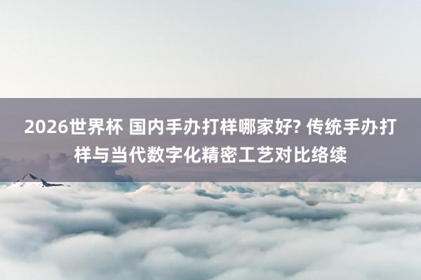 2026世界杯 国内手办打样哪家好? 传统手办打样与当代数字化精密工艺对比络续