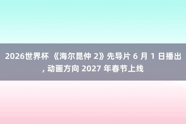 2026世界杯 《海尔昆仲 2》先导片 6 月 1 日播出, 动画方向 2027 年春节上线