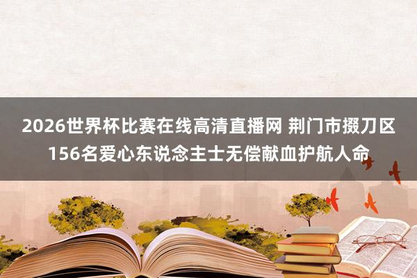 2026世界杯比赛在线高清直播网 荆门市掇刀区156名爱心东说念主士无偿献血护航人命