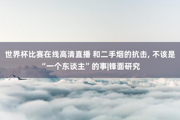 世界杯比赛在线高清直播 和二手烟的抗击, 不该是“一个东谈主”的事|锋面研究