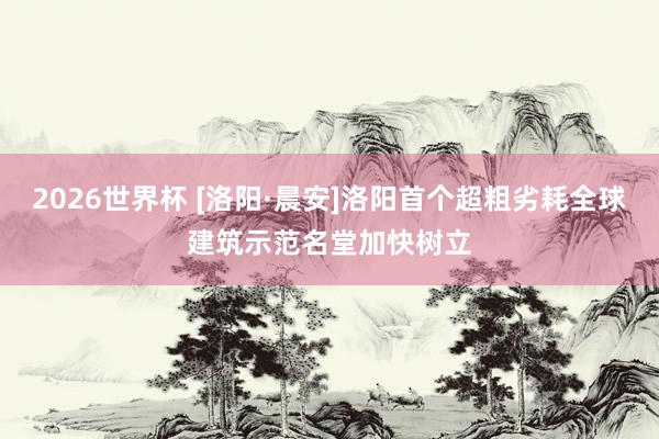2026世界杯 [洛阳·晨安]洛阳首个超粗劣耗全球建筑示范名堂加快树立