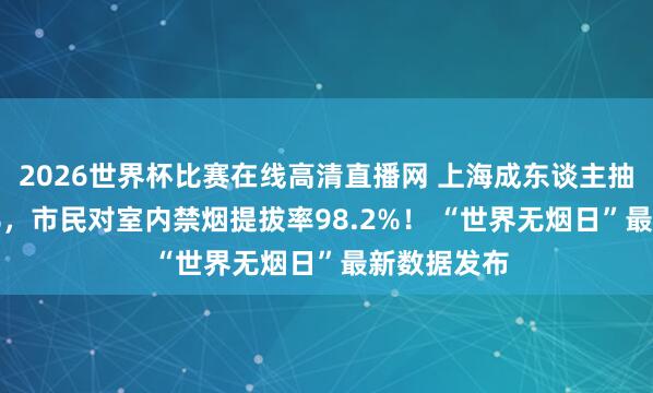 2026世界杯比赛在线高清直播网 上海成东谈主抽烟率18.6%，市民对室内禁烟提拔率98.2%！ “世界无烟日”最新数据发布