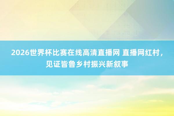 2026世界杯比赛在线高清直播网 直播网红村，见证皆鲁乡村振兴新叙事