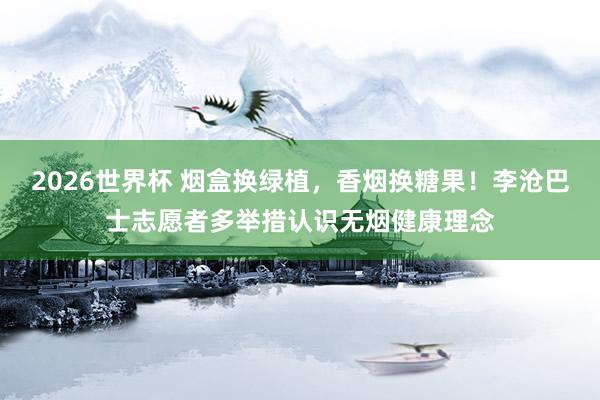 2026世界杯 烟盒换绿植，香烟换糖果！李沧巴士志愿者多举措认识无烟健康理念