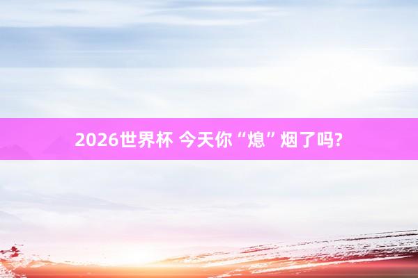 2026世界杯 今天你“熄”烟了吗?