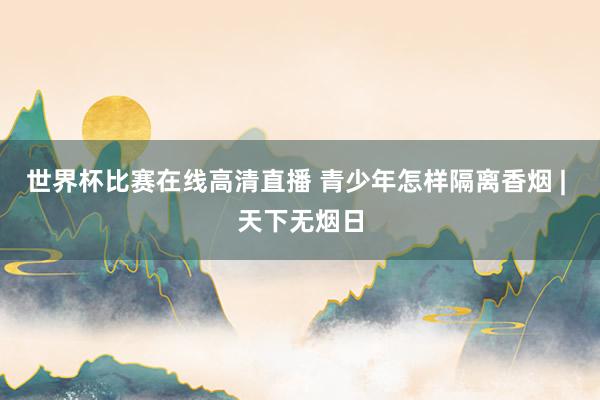 世界杯比赛在线高清直播 青少年怎样隔离香烟 | 天下无烟日