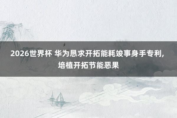 2026世界杯 华为恳求开拓能耗竣事身手专利, 培植开拓节能恶果