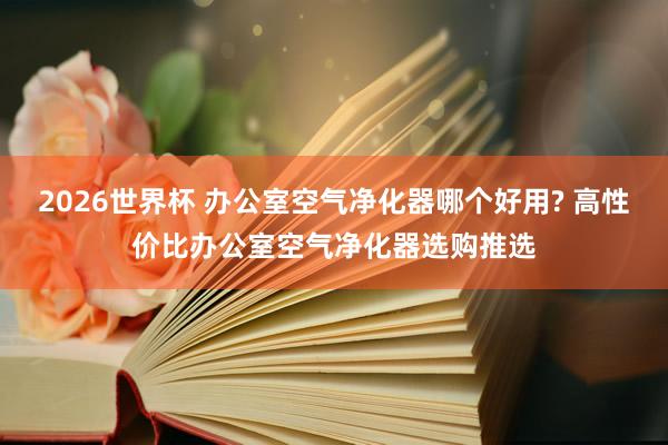 2026世界杯 办公室空气净化器哪个好用? 高性价比办公室空气净化器选购推选