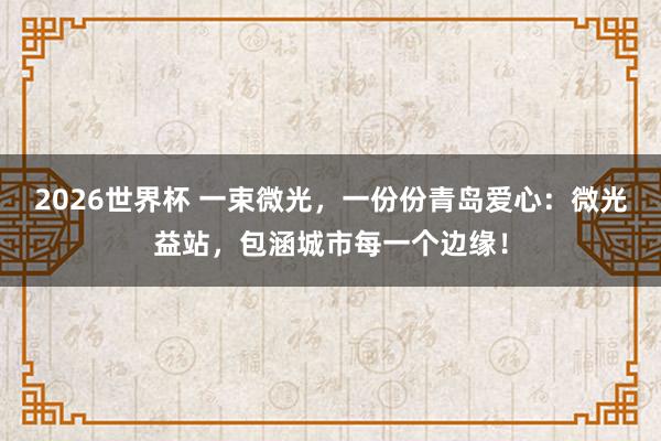 2026世界杯 一束微光，一份份青岛爱心：微光益站，包涵城市每一个边缘！