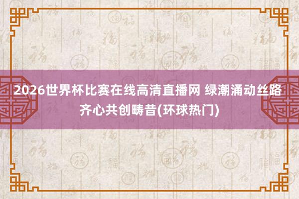 2026世界杯比赛在线高清直播网 绿潮涌动丝路 齐心共创畴昔(环球热门)