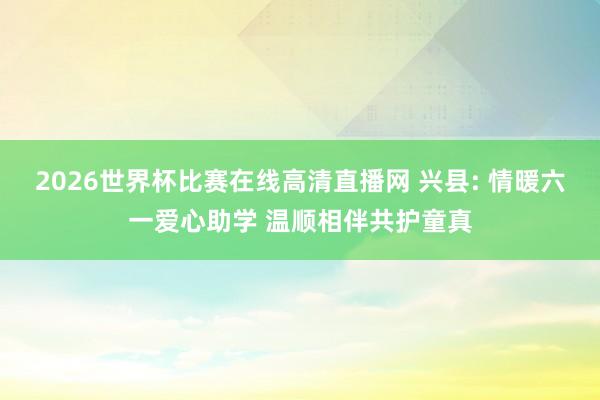 2026世界杯比赛在线高清直播网 兴县: 情暖六一爱心助学 温顺相伴共护童真