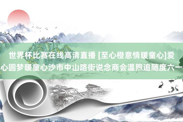 世界杯比赛在线高清直播 [至心橙意情暖童心]爱心圆梦暖童心沙市中山路街说念商会温煦追随度六一