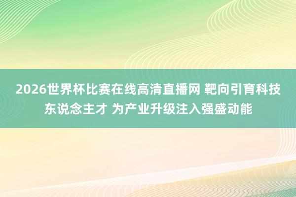 2026世界杯比赛在线高清直播网 靶向引育科技东说念主才 为产业升级注入强盛动能