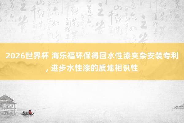 2026世界杯 海乐福环保得回水性漆夹杂安装专利, 进步水性漆的质地相识性
