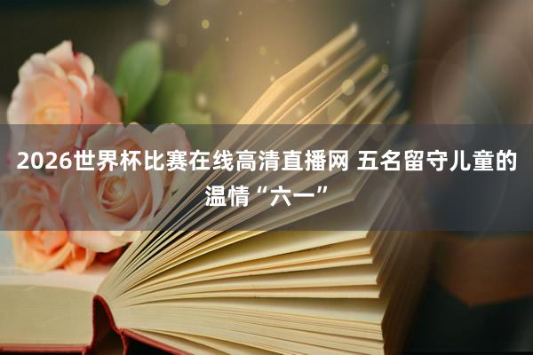2026世界杯比赛在线高清直播网 五名留守儿童的温情“六一”