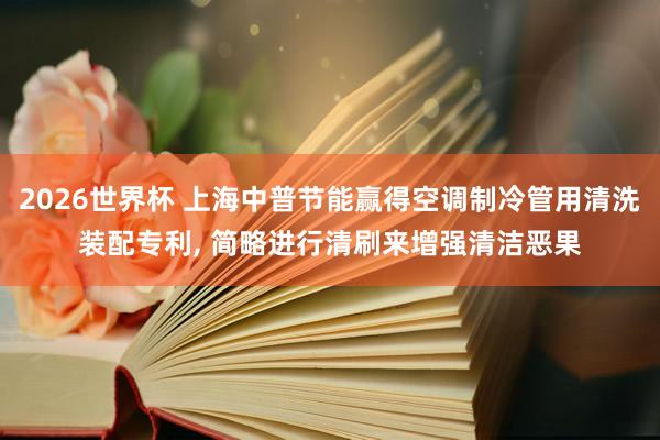 2026世界杯 上海中普节能赢得空调制冷管用清洗装配专利, 简略进行清刷来增强清洁恶果