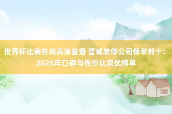 世界杯比赛在线高清直播 晋城装修公司保举前十: 2026年口碑与性价比双优榜单