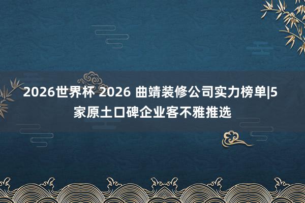 2026世界杯 2026 曲靖装修公司实力榜单|5 家原土口碑企业客不雅推选
