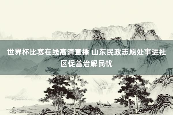 世界杯比赛在线高清直播 山东民政志愿处事进社区促善治解民忧