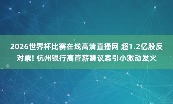 2026世界杯比赛在线高清直播网 超1.2亿股反对票! 杭州银行高管薪酬议案引小激动发火