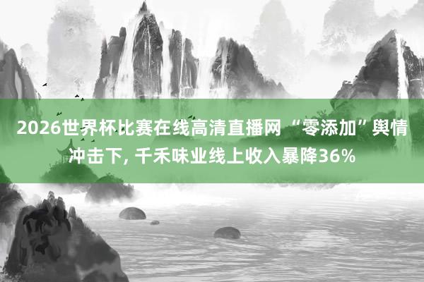 2026世界杯比赛在线高清直播网 “零添加”舆情冲击下, 千禾味业线上收入暴降36%