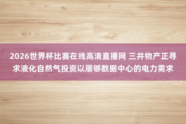 2026世界杯比赛在线高清直播网 三井物产正寻求液化自然气投资以餍够数据中心的电力需求