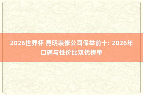 2026世界杯 昆明装修公司保举前十: 2026年口碑与性价比双优榜单