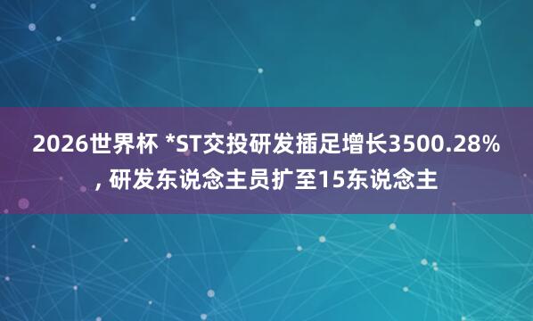 2026世界杯 *ST交投研发插足增长3500.28%, 研发东说念主员扩至15东说念主