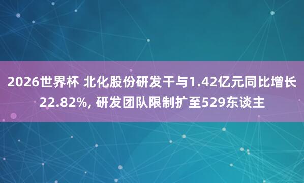 2026世界杯 北化股份研发干与1.42亿元同比增长22.82%, 研发团队限制扩至529东谈主
