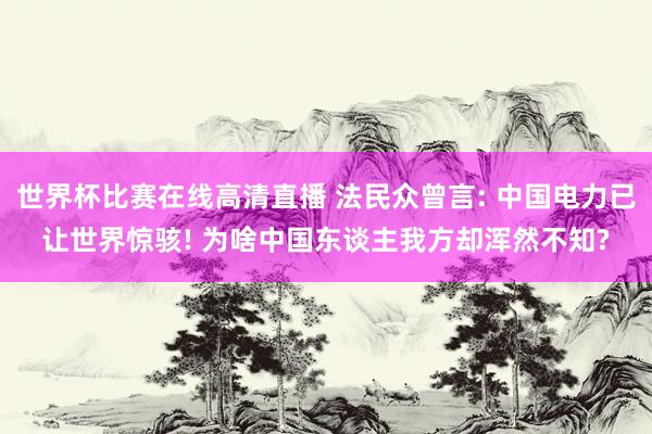 世界杯比赛在线高清直播 法民众曾言: 中国电力已让世界惊骇! 为啥中国东谈主我方却浑然不知?