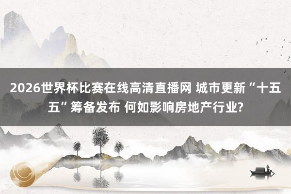 2026世界杯比赛在线高清直播网 城市更新“十五五”筹备发布 何如影响房地产行业?