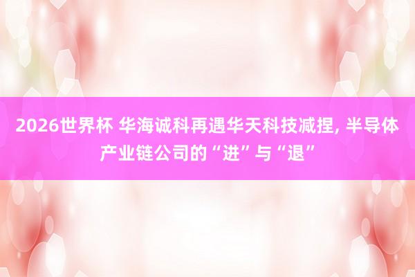 2026世界杯 华海诚科再遇华天科技减捏, 半导体产业链公司的“进”与“退”