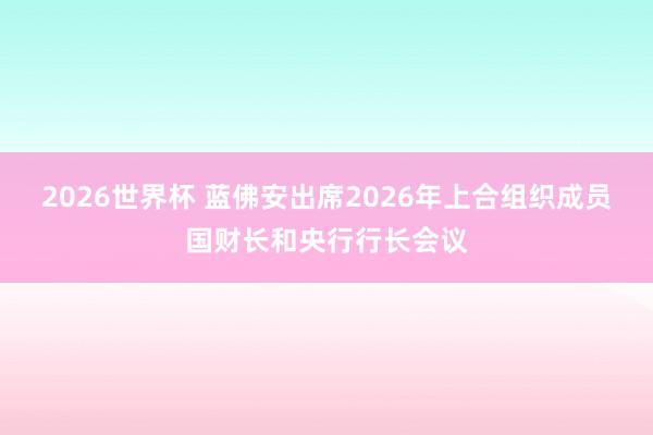2026世界杯 蓝佛安出席2026年上合组织成员国财长和央行行长会议