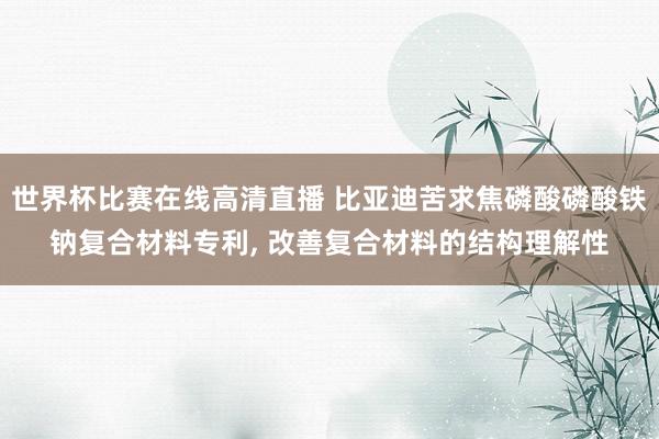 世界杯比赛在线高清直播 比亚迪苦求焦磷酸磷酸铁钠复合材料专利, 改善复合材料的结构理解性