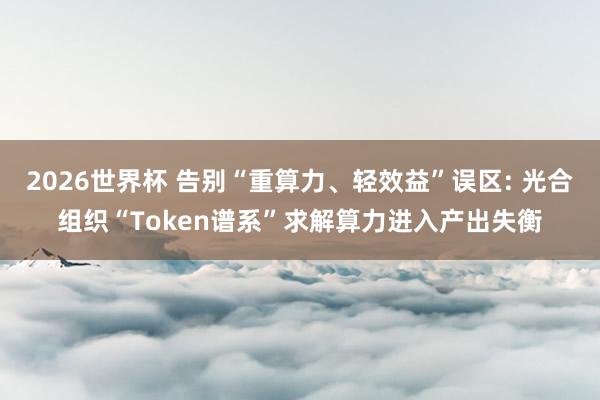 2026世界杯 告别“重算力、轻效益”误区: 光合组织“Token谱系”求解算力进入产出失衡