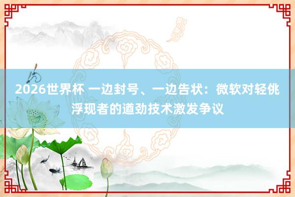 2026世界杯 一边封号、一边告状：微软对轻佻浮现者的遒劲技术激发争议
