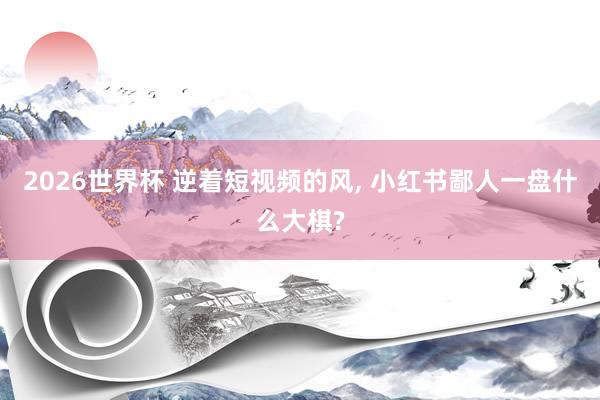 2026世界杯 逆着短视频的风, 小红书鄙人一盘什么大棋?